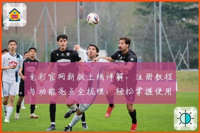 竞彩官网新版上线详解，注册教程与功能亮点全梳理，轻松掌握使用技巧