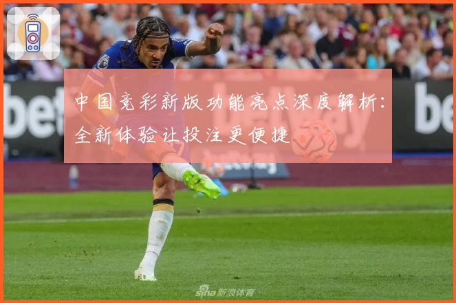 中国竞彩新版功能亮点深度解析：全新体验让投注更便捷