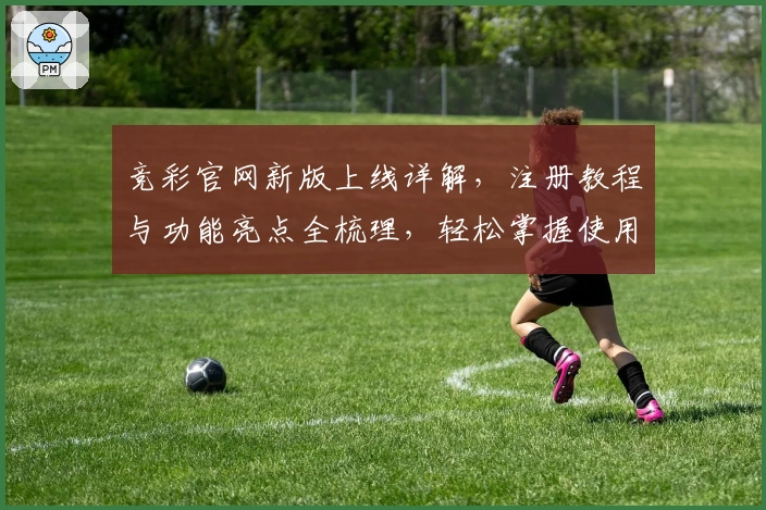 竞彩官网新版上线详解，注册教程与功能亮点全梳理，轻松掌握使用技巧