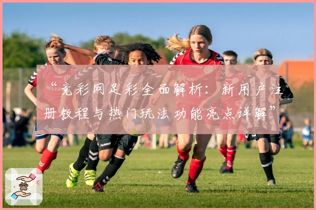 “竞彩网足彩全面解析：新用户注册教程与热门玩法功能亮点详解”