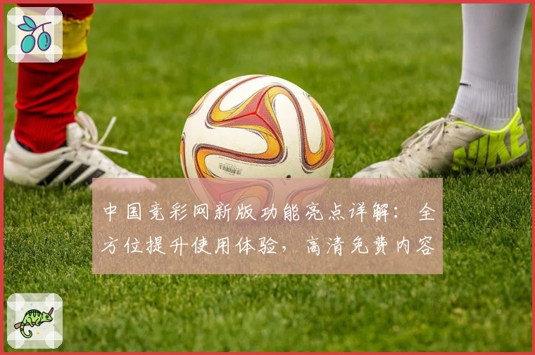 中国竞彩网新版功能亮点详解：全方位提升使用体验，高清免费内容等你探索