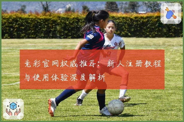 竞彩官网权威推荐:新人注册教程与使用体验深度解析