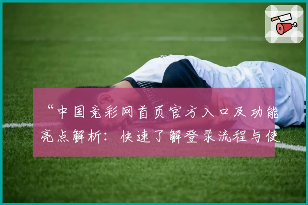 “中国竞彩网首页官方入口及功能亮点解析：快速了解登录流程与使用技巧”