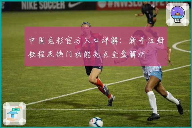 中国竞彩官方入口详解：新手注册教程及热门功能亮点全盘解析