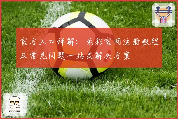 官方入口详解：竞彩官网注册教程及常见问题一站式解决方案