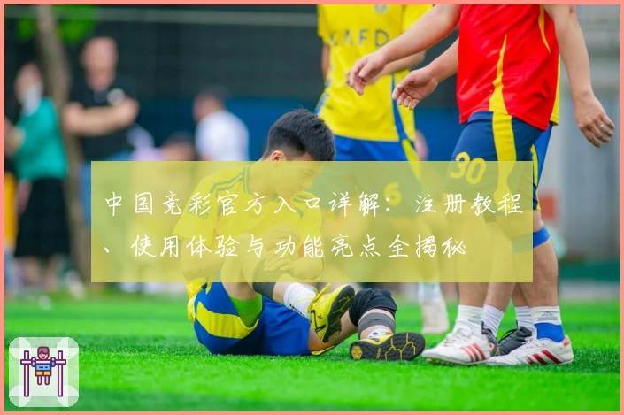 中国竞彩官方入口详解:注册教程、使用体验与功能亮点全揭秘